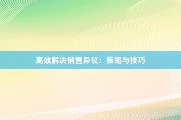 高效解决销售异议：策略与技巧